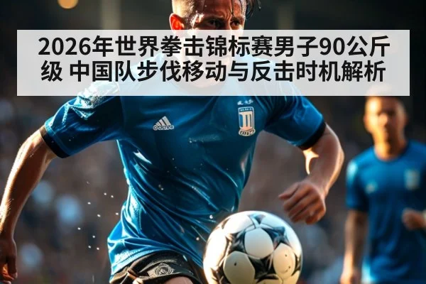 2026年世界拳击锦标赛男子90公斤级 中国队步伐移动与反击时机解析