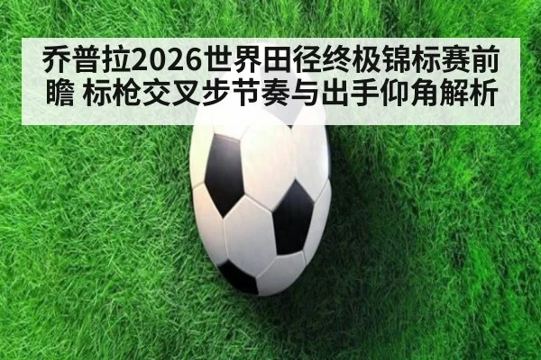 乔普拉2026世界田径终极锦标赛前瞻 标枪交叉步节奏与出手仰角解析